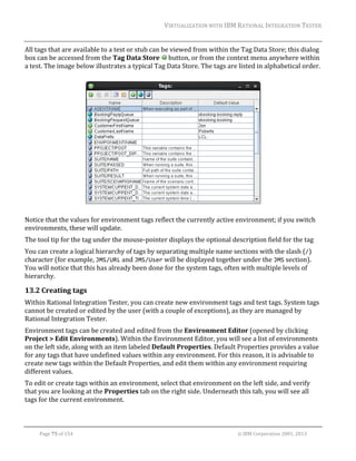 VIRTUALIZATION	WITH	IBM	RATIONAL	INTEGRATION	TESTER	
	

All	tags	that	are	available	to	a	test	or	stub	can	be	viewed	from	within	the	Tag	Data	Store;	this	dialog	
box	can	be	accessed	from	the	Tag	Data	Store	 	button,	or	from	the	context	menu	anywhere	within	
a	test.	The	image	below	illustrates	a	typical	Tag	Data	Store.	The	tags	are	listed	in	alphabetical	order.	
	

	

		

Notice	that	the	values	for	environment	tags	reflect	the	currently	active	environment;	if	you	switch	
environments,	these	will	update.		
The	tool	tip	for	the	tag	under	the	mouse‐pointer	displays	the	optional	description	field	for	the	tag	
You	can	create	a	logical	hierarchy	of	tags	by	separating	multiple	name	sections	with	the	slash	(/)	
character	(for	example,	JMS/URL	and	JMS/User	will	be	displayed	together	under	the	JMS	section).	
You	will	notice	that	this	has	already	been	done	for	the	system	tags,	often	with	multiple	levels	of	
hierarchy.	

13.2 Creating	tags		
Within	Rational	Integration	Tester,	you	can	create	new	environment	tags	and	test	tags.	System	tags	
cannot	be	created	or	edited	by	the	user	(with	a	couple	of	exceptions),	as	they	are	managed	by	
Rational	Integration	Tester.	
Environment	tags	can	be	created	and	edited	from	the	Environment	Editor	(opened	by	clicking	
Project	>	Edit	Environments).	Within	the	Environment	Editor,	you	will	see	a	list	of	environments	
on	the	left	side,	along	with	an	item	labeled	Default	Properties.	Default	Properties	provides	a	value	
for	any	tags	that	have	undefined	values	within	any	environment.	For	this	reason,	it	is	advisable	to	
create	new	tags	within	the	Default	Properties,	and	edit	them	within	any	environment	requiring	
different	values.		
To	edit	or	create	tags	within	an	environment,	select	that	environment	on	the	left	side,	and	verify	
that	you	are	looking	at	the	Properties	tab	on	the	right	side.	Underneath	this	tab,	you	will	see	all	
tags	for	the	current	environment.	
	
Page	75	of	154																																																																																																																																															©	IBM	Corporation	2001,	2013	

 