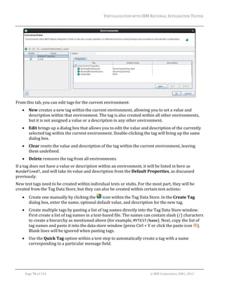 VIRTUALIZATION	WITH	IBM	RATIONAL	INTEGRATION	TESTER	
	

	
From	this	tab,	you	can	edit	tags	for	the	current	environment:	


New	creates	a	new	tag	within	the	current	environment,	allowing	you	to	set	a	value	and	
description	within	that	environment.	The	tag	is	also	created	within	all	other	environments,	
but	it	is	not	assigned	a	value	or	a	description	in	any	other	environment.	



Edit	brings	up	a	dialog	box	that	allows	you	to	edit	the	value	and	description	of	the	currently	
selected	tag	within	the	current	environment.	Double‐clicking	the	tag	will	bring	up	the	same	
dialog	box.	



Clear	resets	the	value	and	description	of	the	tag	within	the	current	environment,	leaving	
them	undefined.	



Delete	removes	the	tag	from	all	environments.	

If	a	tag	does	not	have	a	value	or	description	within	an	environment,	it	will	be	listed	in	here	as	
#undefined?,	and	will	take	its	value	and	description	from	the	Default	Properties,	as	discussed	
previously.		
New	test	tags	need	to	be	created	within	individual	tests	or	stubs.	For	the	most	part,	they	will	be	
created	from	the	Tag	Data	Store,	but	they	can	also	be	created	within	certain	test	actions:	


Create	one	manually	by	clicking	the	 	icon	within	the	Tag	Data	Store.	In	the	Create	Tag	
dialog	box,	enter	the	name,	optional	default	value,	and	description	for	the	new	tag.	



Create	multiple	tags	by	pasting	a	list	of	tag	names	directly	into	the	Tag	Data	Store	window.	
First	create	a	list	of	tag	names	in	a	text‐based	file.	The	names	can	contain	slash	(/)	characters	
to	create	a	hierarchy	as	mentioned	above	(for	example,	MYTEST/Name).	Next,	copy	the	list	of	
tag	names	and	paste	it	into	the	data	store	window	(press	Ctrl	+	V	or	click	the	paste	icon	 ).	
Blank	lines	will	be	ignored	when	pasting	tags.	



Use	the	Quick	Tag	option	within	a	test	step	to	automatically	create	a	tag	with	a	name	
corresponding	to	a	particular	message	field.	

	
Page	76	of	154																																																																																																																																															©	IBM	Corporation	2001,	2013	

 