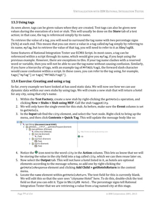 VIRTUALIZATION	WITH	IBM	RATIONAL	INTEGRATION	TESTER	
	

13.3 Using	tags	
As	seen	above,	tags	can	be	given	values	when	they	are	created.	Test	tags	can	also	be	given	new	
values	during	the	execution	of	a	test	or	stub.	This	will	usually	be	done	on	the	Store	tab	of	a	test	
action;	in	that	case,	the	tag	is	referenced	simply	by	its	name.	
To	retrieve	the	value	of	a	tag,	you	will	need	to	surround	the	tag	name	with	two	percentage	signs	
(%%)	at	each	end.	This	means	that	you	can	store	a	value	in	a	tag	called	myTag	simply	by	referring	to	
its	name,	myTag,	but	to	retrieve	the	value	of	that	tag,	you	will	need	to	refer	to	it	as	%%myTag%%.	
Some	features	of	Rational	Integration	Tester	use	ECMA	Script.	In	most	cases,	a	tag	can	be	
referenced	within	a	script	through	its	name,	which	would	give	you	myTag,	if	you	kept	using	the	
previous	example.	However,	there	are	exceptions	to	this.	If	your	tag	name	clashes	with	a	reserved	
word	or	variable,	then	you	will	not	be	able	to	use	the	tag	name	without	causing	confusion.	Similarly,	
if	you	have	a	hierarchy	of	tags,	with	an	example	tag	of	MYTAGS/tag1,	the	forward	slash	character	
would	cause	confusion	within	a	script.	In	these	cases,	you	can	refer	to	the	tag	using,	for	example,	
tags["myTag"]	or	tags["MYTAGS/tag1"].	

13.4 Exercise:	Creating	and	using	a	tag	
So	far,	every	example	we	have	looked	at	has	used	static	data.	We	will	now	see	how	we	can	use	
dynamic	data	within	our	own	stubs	by	using	tags.	We	will	create	a	new	stub	that	will	return	a	hotel	
for	any	city,	using	that	city’s	name.	
1. Within	the	Test	Factory,	create	a	new	stub	by	right‐clicking	the	getHotels	operation,	and	
clicking	New	>	Stubs	>	Stub	using	MEP.	Call	the	stub	taggedCity.	
2. We	will	only	have	the	single	event	for	this	stub.	As	before,	make	sure	the	Event	column	is	set	
to	getHotels.	
3. In	the	Input	tab	find	the	city	element,	and	select	the	Text	node.	Right‐click	to	bring	up	the	
menu,	and	then	click	Contents	>	Quick	Tag.	This	will	update	the	message	body	like	so:	

		
4. Notice	the	 	icon	next	to	the	word	city	in	the	Action	column.	This	lets	us	know	that	we	will	
be	storing	the	value	in	the	city	field	into	a	tag	called	city,	which	we	can	then	reuse	later	on.	
5. Now	select	the	Output	tab.	This	will	not	have	a	hotel	listed	in	it,	as	hotels	are	optional	
elements	according	to	the	message	schema,	so	add	one	by	right‐clicking	the	
getHotelsResponse	element	and	clicking	Add	Child	>	getHotelsReturn	in	the	context	
menu.	
6. Locate	the	name	element	within	getHotelsReturn.	The	text	field	for	this	is	currently	blank.	
We	will	edit	this	so	that	the	user	sees	“cityname	Hotel”	here.	To	do	this,	double‐click	the	text	
field	so	that	you	can	edit	it.	Type	in	%%city%% Hotel	.	The	percentage	signs	tell	Rational	
Integration	Tester	that	we	are	retrieving	a	value	from	a	tag	named	city	at	this	stage.	
	
Page	77	of	154																																																																																																																																															©	IBM	Corporation	2001,	2013	

 