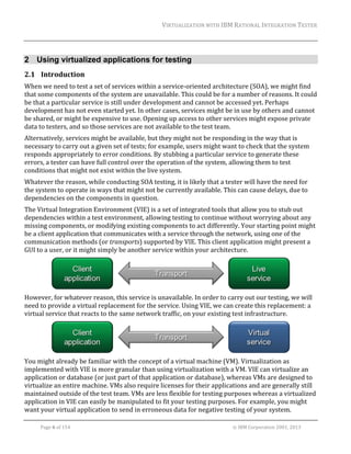 VIRTUALIZATION	WITH	IBM	RATIONAL	INTEGRATION	TESTER	
	

2 Using virtualized applications for testing
2.1 Introduction	
When	we	need	to	test	a	set	of	services	within	a	service‐oriented	architecture	(SOA),	we	might	find	
that	some	components	of	the	system	are	unavailable.	This	could	be	for	a	number	of	reasons.	It	could	
be	that	a	particular	service	is	still	under	development	and	cannot	be	accessed	yet.	Perhaps	
development	has	not	even	started	yet.	In	other	cases,	services	might	be	in	use	by	others	and	cannot	
be	shared,	or	might	be	expensive	to	use.	Opening	up	access	to	other	services	might	expose	private	
data	to	testers,	and	so	those	services	are	not	available	to	the	test	team.	
Alternatively,	services	might	be	available,	but	they	might	not	be	responding	in	the	way	that	is	
necessary	to	carry	out	a	given	set	of	tests;	for	example,	users	might	want	to	check	that	the	system	
responds	appropriately	to	error	conditions.	By	stubbing	a	particular	service	to	generate	these	
errors,	a	tester	can	have	full	control	over	the	operation	of	the	system,	allowing	them	to	test	
conditions	that	might	not	exist	within	the	live	system.	
Whatever	the	reason,	while	conducting	SOA	testing,	it	is	likely	that	a	tester	will	have	the	need	for	
the	system	to	operate	in	ways	that	might	not	be	currently	available.	This	can	cause	delays,	due	to	
dependencies	on	the	components	in	question.	
The	Virtual	Integration	Environment	(VIE)	is	a	set	of	integrated	tools	that	allow	you	to	stub	out	
dependencies	within	a	test	environment,	allowing	testing	to	continue	without	worrying	about	any	
missing	components,	or	modifying	existing	components	to	act	differently.	Your	starting	point	might	
be	a	client	application	that	communicates	with	a	service	through	the	network,	using	one	of	the	
communication	methods	(or	transports)	supported	by	VIE.	This	client	application	might	present	a	
GUI	to	a	user,	or	it	might	simply	be	another	service	within	your	architecture.		

	
However,	for	whatever	reason,	this	service	is	unavailable.	In	order	to	carry	out	our	testing,	we	will	
need	to	provide	a	virtual	replacement	for	the	service.	Using	VIE,	we	can	create	this	replacement:	a	
virtual	service	that	reacts	to	the	same	network	traffic,	on	your	existing	test	infrastructure.	

	
You	might	already	be	familiar	with	the	concept	of	a	virtual	machine	(VM).	Virtualization	as	
implemented	with	VIE	is	more	granular	than	using	virtualization	with	a	VM.	VIE	can	virtualize	an	
application	or	database	(or	just	part	of	that	application	or	database),	whereas	VMs	are	designed	to	
virtualize	an	entire	machine.	VMs	also	require	licenses	for	their	applications	and	are	generally	still	
maintained	outside	of	the	test	team.	VMs	are	less	flexible	for	testing	purposes	whereas	a	virtualized	
application	in	VIE	can	easily	be	manipulated	to	fit	your	testing	purposes.	For	example,	you	might	
want	your	virtual	application	to	send	in	erroneous	data	for	negative	testing	of	your	system.		
	
Page	6	of	154																																																																																																																																															©	IBM	Corporation	2001,	2013	

 