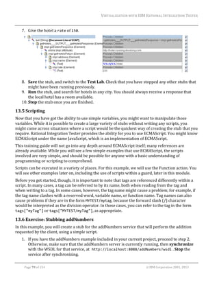 VIRTUALIZATION	WITH	IBM	RATIONAL	INTEGRATION	TESTER	
	

7. Give	the	hotel	a	rate	of	150.		

	
8. Save	the	stub,	and	switch	to	the	Test	Lab.	Check	that	you	have	stopped	any	other	stubs	that	
might	have	been	running	previously.	
9. Run	the	stub,	and	search	for	hotels	in	any	city.	You	should	always	receive	a	response	that	
the	local	hotel	has	a	room	available.	
10. Stop	the	stub	once	you	are	finished.	

13.5 Scripting	
Now	that	you	have	got	the	ability	to	use	simple	variables,	you	might	want	to	manipulate	those	
variables.	While	it	is	possible	to	create	a	large	variety	of	stubs	without	writing	any	scripts,	you	
might	come	across	situations	where	a	script	would	be	the	quickest	way	of	creating	the	stub	that	you	
require.	Rational	Integration	Tester	provides	the	ability	for	you	to	use	ECMAScript.	You	might	know	
ECMAScript	under	the	name	JavaScript,	which	is	an	implementation	of	ECMAScript.		
This	training	guide	will	not	go	into	any	depth	around	ECMAScript	itself;	many	references	are	
already	available.	While	you	will	see	a	few	simple	examples	that	use	ECMAScript,	the	scripts	
involved	are	very	simple,	and	should	be	possible	for	anyone	with	a	basic	understanding	of	
programming	or	scripting	to	comprehend.	
Scripts	can	be	executed	in	a	variety	of	places.	For	this	example,	we	will	use	the	Function	action.	You	
will	see	other	examples	later	on,	including	the	use	of	scripts	within	a	guard,	later	in	this	module.		
Before	you	get	started,	though,	it	is	important	to	note	that	tags	are	referenced	differently	within	a	
script.	In	many	cases,	a	tag	can	be	referred	to	by	its	name,	both	when	reading	from	the	tag	and	
when	writing	to	a	tag.	In	some	cases,	however,	the	tag	name	might	cause	a	problem;	for	example,	if	
the	tag	name	clashes	with	a	reserved	word,	variable	name,	or	function	name.	Tag	names	can	also	
cause	problems	if	they	are	in	the	form	MYTEST/mytag,	because	the	forward	slash	(/)	character	
would	be	interpreted	as	the	division	operator.	In	those	cases,	you	can	refer	to	the	tag	in	the	form	
tags["myTag"]	or	tags["MYTEST/myTag"],	as	appropriate.	

13.6 Exercise:	Stubbing	addNumbers	
In	this	example,	you	will	create	a	stub	for	the	addNumbers	service	that	will	perform	the	addition	
requested	by	the	client,	using	a	simple	script.	
1. If	you	have	the	addNumbers	example	included	in	your	current	project,	proceed	to	step	2.	
Otherwise,	make	sure	that	the	addNumbers	server	is	currently	running,	then	synchronize	
with	the	WSDL	for	that	service,	at http://localhost:8088/addNumbers?wsdl	.	Stop	the	
service	after	synchronizing.	
	
Page	78	of	154																																																																																																																																															©	IBM	Corporation	2001,	2013	

 