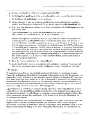 VIRTUALIZATION	WITH	IBM	RATIONAL	INTEGRATION	TESTER	
	

2. Create	a	new	stub	for	the	Addition	operation,	using	the	MEP.	
3. On	the	Input	tab,	quick	tag	both	the	arg0	and	arg1	text	nodes	to	save	them	both	into	tags.	
4. On	the	Output	tab,	quick	tag	the	return	text	node.	
5. You	now	have	three	tags:	the	two	inputs,	and	the	one	output.	Adding	the	two	numbers	
together	into	the	output	is	fairly	simple.	To	get	started,	switch	to	the	Business	Logic	tab.	
6. Add	a	new	Function	action,	and	move	it	so	that	it	occurs	before	the	Send	Output	action	that	
was	already	there.	
7. Open	the	Function	action,	and	on	the	Function	tab,	enter	the	script:	
tags["return"] = parseInt(arg0, 10) + parseInt(arg1, 10)	
	
Note	that	the	tag	for	the	return	value	uses	the	tags["return"]	format	because	the	word	
return	is	a	reserved	word	in	ECMAScript;	if	you	just	used	return	on	its	own,	it	would	be	
interpreted	as	that	reserved	word,	and	would	cause	an	error.	The	parseInt	function	is	used	
for	both	arguments	to	make	sure	that	they	are	treated	as	integers;	the	ECMAScript	language	
is	dynamically	typed,	so	a	number	could	be	treated	as	a	number	or	as	a	string,	depending	on	
the	context.	If	your	variables	were	treated	as	strings,	then	4 + 4	would	give	you	44,	joining	
the	two	strings,	rather	than	the	desired	answer	of	8.	Using	the	parseInt	function	avoids	the	
possibility	of	this	happening.	Note	that	the	second	parameter	of	that	function	describes	the	
base	number	system,	so	in	this	case	the	numbers	are	treated	as	decimal	numbers	rather	
than,	for	example,	hexadecimal.	
8. Close	the	Function	action,	Save	the	stub,	and	Run	it.	
9. Use	the	AddNumbers	client	to	connect	to	the	stub	and	add	two	numbers.	You	should	find	
that	you	are	able	to	add	a	pair	of	numbers	and	get	the	correct	response	from	your	stub.	

13.7 Guards	
By	tagging	incoming	data,	we	can	also	implement	extra	filtering	on	any	incoming	messages.	
Previously,	we	have	been	able	to	filter	incoming	data	by	looking	at	a	single	field.		For	example,	you	
previously	created	a	stub	that	provided	results	for	a	search	for	hotels	in	Barcelona.	We	could	also	
filter	based	on	multiple	fields,	as	long	as	the	data	in	those	fields	is	independent;	for	example,	we	
could	filter	for	searches	in	Barcelona	on	the	23rd	of	January.	However,	if	we	needed	to	look	at	the	
relationship	of	data	between	different	fields	(or	between	fields	in	the	message	and	a	data	model	
used	by	the	stub),	we	would	need	to	take	a	different	approach.	
A	guard	allows	us	to	provide	more	complex	filtering,	rather	than	just	looking	at	the	values	inside	
each	field	one	by	one.	It	might	filter	data	by	running	a	short	script	that	performs	comparisons	or	
calculations.	It	might	also	provide	filtering	by	comparing	incoming	data	to	data	held	within	a	data	
model,	or	even	just	marking	the	event	handler	as	the	default	to	use	if	no	other	filters	allow	the	
incoming	message	to	pass.	
So	if	we	need	to	make	sure	that	multiple	fields	in	a	message	relate	to	each	other	correctly,	we	can	
tag	those	fields	in	the	input	message	of	an	event,	and	add	a	short	script	that	will	verify	that	
relationship.	For	example,	if	we	receive	a	message	containing	an	order,	it	might	be	useful	to	check	
that	the	prices	of	all	items	add	up	to	the	stated	total,	or	that	a	field	stating	the	amount	of	tax	has	
	
Page	79	of	154																																																																																																																																															©	IBM	Corporation	2001,	2013	

 
