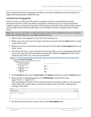 VIRTUALIZATION	WITH	IBM	RATIONAL	INTEGRATION	TESTER	
	

been	calculated	correctly.	Depending	on	whether	or	not	these	conditions	have	been	satisfied,	we	
might	treat	incoming	data	in	different	ways.	

13.8 Exercise:	Using	guards	
In	this	exercise,	we	will	extend	the	previous	example	so	that	we	can	send	back	one	of	two	
alternative	responses.	If	the	user	makes	a	request	for	a	hotel	in	any	city,	we	will	send	back	the	
original	response,	as	long	as	the	start	date	of	the	booking	comes	before	the	end	date.	If	the	request	
uses	the	right	format,	but	has	invalid	dates,	we	will	simply	send	back	a	response	with	no	hotels	
listed.		
Note:	This	exercise	uses	dates	in	a	day/month/year	format.	If	you	attempt	the	exercise	using	dates	
in	the	form	of	month/day/year,	you	might	encounter	errors.	
1. Make	a	copy	of	the	taggedCity	stub,	and	call	it	hotelGuards.	
2. Within	your	new	stub,	select	the	single	event	that	is	present.	Click	the	Clone	button	to	make	
a	copy	of	this	event.	
3. Make	sure	you	have	selected	the	event	at	the	top	of	the	list.	Edit	the	Description	field	to	say	
Valid Input.	
4. We	will	use	the	Valid Input	event	to	cover	the	case	where	we	have	completely	valid	input:	
a	city,	and	a	start	date	that	comes	before	the	end	date.	Within	the	Input	tab	for	this	event,	
quick	tag	each	of	the	city,	from,	and	to	text	fields.	

	
5. Set	the	Guard	for	the	event	to	Expression.	The	Input	tab	will	now	contain	a	Guard	section.	
6. Make	sure	the	scripting	language	is	set	to	ECMAScript,	and	enter	the	script:	
tags["from"] < tags["to"]	
This	will	compare	the	dates.	If	the	from	date	is	then	less	than	the	to	date	(i.e.,	the	from	date	
comes	before	the	to	date)	then	we	will	pass	the	guard,	and	so	the	filter,	sending	back	a	
message	with	a	hotel.	

	
7. For	the	second	event,	enter	Invalid Dates	in	the	Description	field.	
	
Page	80	of	154																																																																																																																																															©	IBM	Corporation	2001,	2013	

 
