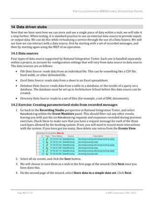 VIRTUALIZATION	WITH	IBM	RATIONAL	INTEGRATION	TESTER	
	

14 Data driven stubs
Now	that	we	have	seen	how	we	can	store	and	use	a	single	piece	of	data	within	a	stub,	we	will	take	it	
a	step	further.	When	testing,	it	is	standard	practice	to	use	an	external	data	source	to	provide	inputs	
or	output	data.	We	can	do	this	while	virtualizing	a	service	through	the	use	of	a	Data	Source.	We	will	
see	how	we	can	interact	with	a	data	source,	first	by	starting	with	a	set	of	recorded	messages,	and	
then	by	starting	again	using	the	MEP	of	an	operation.	

14.1 Data	sources	
Four	types	of	data	source	supported	by	Rational	Integration	Tester.	Each	one	is	handled	separately	
within	a	project,	to	account	for	configuration	settings	that	will	vary	from	data	source	to	data	source.	
The	data	sources	are	as	follows:	


File	Data	Source:	reads	data	from	an	individual	file.	This	can	be	something	like	a	CSV	file,	
fixed	width,	or	other	delimited	file.	



Excel	Data	Source:	reads	data	from	a	sheet	in	an	Excel	spreadsheet.		



Database	Data	Source:	reads	data	from	a	table	in	a	database,	or	the	results	of	a	query	on	a	
database.	The	database	must	be	set	up	in	Architecture	School	before	this	data	source	can	be	
created.	



Directory	Data	Source:	reads	in	a	set	of	files	(for	example,	a	set	of	XML	documents).	

14.2 Exercise:	Creating	parameterized	stubs	from	recorded	messages	
1. Go	back	to	the	Recording	Studio	perspective	in	Rational	Integration	Tester,	and	select	
MakeBooking	within	the	Event	Monitors	panel.	This	should	filter	out	any	other	events,	
leaving	you	with	just	the	six	MakeBooking	requests	and	responses	recorded	during	previous	
exercises.	Check	these	to	make	sure	that	you	have	a	request	message	for	each	of	the	three	
card	types	allowed	by	the	booking	system.	If	not,	you	will	need	to	record	more	interactions	
with	the	system.	If	you	have	got	too	many,	then	delete	any	extras	from	the	Events	View.	

	
2. Select	all	six	events,	and	click	the	Save	button.	
3. We	will	choose	to	save	them	as	a	stub	in	the	first	page	of	the	wizard.	Click	Next	once	you	
have	done	this.	
4. On	the	second	page	of	the	wizard,	select	Store	data	in	a	simple	data	set.	Click	Next.	

	
Page	82	of	154																																																																																																																																															©	IBM	Corporation	2001,	2013	

 