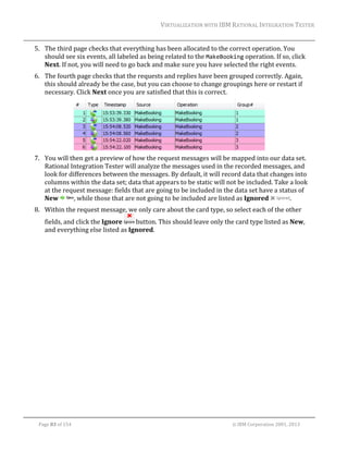 VIRTUALIZATION	WITH	IBM	RATIONAL	INTEGRATION	TESTER	
	

5. The	third	page	checks	that	everything	has	been	allocated	to	the	correct	operation.	You	
should	see	six	events,	all	labeled	as	being	related	to	the	MakeBooking	operation.	If	so,	click	
Next.	If	not,	you	will	need	to	go	back	and	make	sure	you	have	selected	the	right	events.	
6. The	fourth	page	checks	that	the	requests	and	replies	have	been	grouped	correctly.	Again,	
this	should	already	be	the	case,	but	you	can	choose	to	change	groupings	here	or	restart	if	
necessary.	Click	Next	once	you	are	satisfied	that	this	is	correct.	

	
7. You	will	then	get	a	preview	of	how	the	request	messages	will	be	mapped	into	our	data	set.	
Rational	Integration	Tester	will	analyze	the	messages	used	in	the	recorded	messages,	and	
look	for	differences	between	the	messages.	By	default,	it	will	record	data	that	changes	into	
columns	within	the	data	set;	data	that	appears	to	be	static	will	not	be	included.	Take	a	look	
at	the	request	message:	fields	that	are	going	to	be	included	in	the	data	set	have	a	status	of	
New	
,	while	those	that	are	not	going	to	be	included	are	listed	as	Ignored	
.	
8. Within	the	request	message,	we	only	care	about	the	card	type,	so	select	each	of	the	other	
fields,	and	click	the	Ignore	
	button.	This	should	leave	only	the	card	type	listed	as	New,	
and	everything	else	listed	as	Ignored.		

	
Page	83	of	154																																																																																																																																															©	IBM	Corporation	2001,	2013	

 