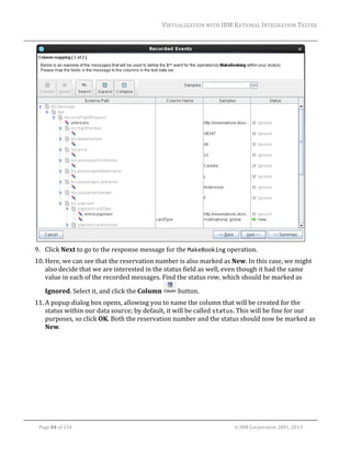 VIRTUALIZATION	WITH	IBM	RATIONAL	INTEGRATION	TESTER	
	

	
9. Click	Next	to	go	to	the	response	message	for	the	MakeBooking	operation.	
10. Here,	we	can	see	that	the	reservation	number	is	also	marked	as	New.	In	this	case,	we	might	
also	decide	that	we	are	interested	in	the	status	field	as	well,	even	though	it	had	the	same	
value	in	each	of	the	recorded	messages.	Find	the	status	row,	which	should	be	marked	as	
Ignored.	Select	it,	and	click	the	Column	

	button.	

11. A	popup	dialog	box	opens,	allowing	you	to	name	the	column	that	will	be	created	for	the	
status	within	our	data	source;	by	default,	it	will	be	called	status.	This	will	be	fine	for	our	
purposes,	so	click	OK.	Both	the	reservation	number	and	the	status	should	now	be	marked	as	
New.	

	
Page	84	of	154																																																																																																																																															©	IBM	Corporation	2001,	2013	

 