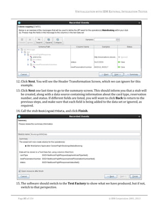 VIRTUALIZATION	WITH	IBM	RATIONAL	INTEGRATION	TESTER	
	

	
12. Click	Next.	You	will	see	the	Header	Transformation	Screen,	which	we	can	ignore	for	this	
example.		
13. Click	Next	one	last	time	to	go	to	the	summary	screen.	This	should	inform	you	that	a	stub	will	
be	created,	along	with	a	data	source	containing	information	about	the	card	type,	reservation	
number,	and	status.	If	different	fields	are	listed,	you	will	want	to	click	Back	to	return	to	the	
previous	steps,	and	make	sure	that	each	field	is	being	added	to	the	data	set	or	ignored,	as	
required.	
14. Call	the	stub	BookingsWithData,	and	click	Finish.		

	
15. The	software	should	switch	to	the	Test	Factory	to	show	what	we	have	produced,	but	if	not,	
switch	to	that	perspective.	
	
Page	85	of	154																																																																																																																																															©	IBM	Corporation	2001,	2013	

 