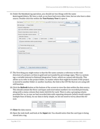 VIRTUALIZATION	WITH	IBM	RATIONAL	INTEGRATION	TESTER	
	

16. Under	the	MakeBooking	operation,	you	should	see	two	things	with	the	name	
BookingsWithData.	We	have	a	stub,	as	we	have	had	every	other	time,	but	we	also	have	a	data	
source.	Double‐click	this	within	the	Test	Factory	Tree	to	open	it.		

	
17. The	first	thing	you	might	notice	is	that	the	file	name	contains	a	reference	to	the	root	
directory	of	a	project,	written	in	gold	and	surrounded	by	percentage	signs.	This	is	a	system	
tag:	a	variable	internal	to	Rational	Integration	Tester,	which	we	cannot	edit	directly.	This	
allows	us	to	refer	to	the	project	folder,	no	matter	where	that	might	be	located.	If	the	project	
is	moved	to	another	folder	or	another	machine,	the	link	to	the	CSV	file	that	we	are	using	will	
still	function.		
18. Click	the	Refresh	button	at	the	bottom	of	the	screen	to	view	the	data	within	the	data	source.	
This	should	contain	the	three	card	types	and	reservation	numbers	we	recorded	previously,	
along	with	a	status	column	that	states	SUCCESS	for	each.	There	is	also	a	grouping	column	
provided	for	us,	in	case	we	had	recorded	data	with	repeating	elements	(which	would	require	
multiple	lines	of	data).	As	our	data	is	fairly	simple,	we	do	not	need	to	worry	about	this	for	
now.		

	
19. Close	the	data	source.	
20. Open	the	stub	itself,	and	look	at	the	Input	tab.	You	should	notice	that	the	card	type	is	being	
stored	into	a	tag.	
	
Page	86	of	154																																																																																																																																															©	IBM	Corporation	2001,	2013	

 