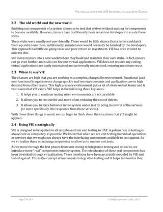 VIRTUALIZATION	WITH	IBM	RATIONAL	INTEGRATION	TESTER	
	

2.2 The	old	world	and	the	new	world	
Stubbing	out	components	of	a	system	allows	us	to	test	that	system	without	waiting	for	components	
to	become	available.	However,	testers	have	traditionally	been	reliant	on	developers	to	create	these	
stubs.	
These	stubs	were	usually	not	user‐friendly.	There	would	be	little	chance	that	a	tester	could	pick	
them	up	and	re‐use	them.	Additionally,	maintenance	would	normally	be	handled	by	the	developers.	
This	approach	had	little	on‐going	value	and	poor	return	on	investment.	VIE	has	been	created	to	
address	this.	
VIE	moves	testers	into	a	new	world	where	they	build	and	maintain	their	own	stubs.	In	fact,	testers	
can	go	even	further	and	stubs	can	become	virtual	applications.	VIE	does	not	require	any	coding;	
virtual	applications	are	easily	maintained	and	universally	understood,	ensuring	maximum	reuse.	

2.3 When	to	use	VIE	
The	chances	are	high	that	you	are	working	in	a	complex,	changeable	environment.	Functional	(and	
non‐functional)	requirements	change	quickly	and	test	environments	and	applications	are	in	high	
demand	from	other	teams.	This	high	pressure	environment	puts	a	lot	of	strain	on	test	teams	and	is	
the	reason	that	VIE	exists.	VIE	helps	in	the	following	three	key	areas:	
1. It	helps	you	to	continue	testing	when	environments	are	not	available	
2. It	allows	you	to	test	earlier	and	more	often,	reducing	the	cost	of	defects	
3. It	allows	you	to	force	behavior	in	the	system	under	test	by	being	in	control	of	the	services	
(or	more	specifically,	the	responses	from	those	services).	
With	these	three	things	in	mind,	we	can	begin	to	think	about	the	situations	that	VIE	might	be	
applied.	

2.4 Using	VIE	strategically	
VIE	is	designed	to	be	applied	in	all	test	phases	from	unit	testing	to	UAT.	A	golden	rule	in	testing	is:	
always	test	as	completely	as	possible.	We	know	that	when	we	are	unit	testing	individual	operations	
or	services	that	we	might	not	always	have	the	interfacing	components	available	to	test	against.	So	
we	virtualize	these	interfacing	components	to	allow	us	to	run	our	unit	tests.		
As	we	move	through	the	test	phases	from	unit	testing	to	integration	testing	and	onwards,	we	
introduce	more	“real”	components	into	the	system.	The	introduction	of	these	real	components	has	
been	de‐risked	through	virtualization.	These	interfaces	have	been	accurately	modeled	by	VIE	and	
tested	against.	This	is	the	concept	of	incremental	integration	testing	and	it	helps	to	visualize	this:	

	
Page	7	of	154																																																																																																																																															©	IBM	Corporation	2001,	2013	

 