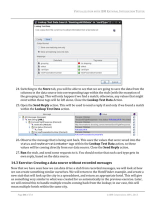 VIRTUALIZATION	WITH	IBM	RATIONAL	INTEGRATION	TESTER	
	

	
24. Switching	to	the	Store	tab,	you	will	be	able	to	see	that	we	are	going	to	save	the	data	from	the	
columns	in	the	data	source	into	corresponding	tags	within	the	stub	(with	the	exception	of	
the	grouping	tag).	This	will	only	happen	if	we	find	a	match;	otherwise,	any	values	that	might	
exist	within	those	tags	will	be	left	alone.	Close	the	Lookup	Test	Data	Action.	
25. Open	the	Send	Reply	action.	This	will	be	used	to	send	a	reply	if	and	only	if	we	found	a	match	
within	the	Lookup	Test	Data	action.	

	
26. Observe	the	message	that	is	being	sent	back.	This	uses	the	values	that	were	saved	into	the	
status	and	newReservationNumber	tags	within	the	Lookup	Test	Data	action,	so	these	
values	will	be	coming	directly	from	our	data	source.	Close	the	Send	Reply	action.	
27. Run	the	stub,	and	send	some	requests	to	it.	You	should	notice	that	each	card	type	gets	its	
own	reply,	based	on	the	data	source.	

14.3 Exercise:	Creating	a	data	source	without	recorded	messages	
Now	that	we	have	seen	how	we	can	data	drive	a	stub	from	recorded	messages,	we	will	look	at	how	
we	can	create	something	similar	ourselves.	We	will	return	to	the	HotelFinder	example,	and	create	a	
new	stub	that	will	look	up	the	city	in	a	spreadsheet,	and	return	an	appropriate	hotel.	This	will	give	
us	something	very	similar	to	what	was	created	for	us	automatically	in	the	previous	exercise.	Later,	
we	will	extend	this	to	handle	multiple	results	coming	back	from	the	lookup;	in	our	case,	this	will	
mean	multiple	hotels	within	the	same	city.	
	
Page	88	of	154																																																																																																																																															©	IBM	Corporation	2001,	2013	

 