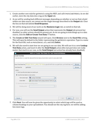 VIRTUALIZATION	WITH	IBM	RATIONAL	INTEGRATION	TESTER	
	

1. Create	another	new	stub	for	getHotels	using	the	MEP,	and	call	it	HotelsWithData.	As	we	did	
earlier,	store	the	city	data	into	a	tag	on	the	Input	tab.	
2. As	we	will	be	sending	back	different	messages	depending	on	whether	or	not	we	find	a	hotel	
within	our	data	source,	we	cannot	use	the	single	message	described	in	the	Output	tab.	Clear	
the	box	on	that	tab	labeled	Send	Response.	
3. We	will	be	doing	most	of	our	work	on	the	Business	Logic	tab,	so	switch	to	that	tab.	
4. For	now,	you	will	see	the	Send	Output	action	that	represents	the	Output	tab	present	but	
disabled;	no	other	actions	should	be	present	yet.	As	we	are	going	to	look	things	up	in	a	data	
source,	click	the	Edit	or	Create	Test	Data	 	button.	
5. The	Create	or	Edit	Test	Data	wizard	will	open.	Click	Browse	next	to	the	Excel	File	setting.	
This	will	open	by	default	to	the	folder	representing	the	getHotels	operation.	Type	in	a	name	
for	the	Excel	file,	such	as	HotelData1.xls,	and	click	Select.	
6. We	will	also	need	to	state	how	we	are	going	to	use	our	data.	We	will	use	it	in	a	new	Lookup	
Test	Data	action,	and	insert	it	after	the	Send	Output	action	(this	last	part	does	not	really	
matter	that	much	in	our	case,	as	the	Send	Output	test	action	has	already	been	disabled).	

	
7. Click	Next.	You	will	now	be	given	the	opportunity	to	select	which	tags	will	be	used	as	
column	headings	in	your	spreadsheet.	You	should	see	the	city	tag	here;	we	will	be	adding	
two	more	tags.	

	
Page	89	of	154																																																																																																																																															©	IBM	Corporation	2001,	2013	

 