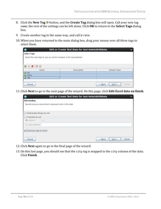 VIRTUALIZATION	WITH	IBM	RATIONAL	INTEGRATION	TESTER	
	

8. Click	the	New	Tag	 	button,	and	the	Create	Tag	dialog	box	will	open.	Call	your	new	tag	
name;	the	rest	of	the	settings	can	be	left	alone.	Click	OK	to	return	to	the	Select	Tags	dialog	
box.	
9. Create	another	tag	in	the	same	way,	and	call	it	rate.	
10. When	you	have	returned	to	the	main	dialog	box,	drag	your	mouse	over	all	three	tags	to	
select	them.	

	
11. Click	Next	to	go	to	the	next	page	of	the	wizard.	On	this	page,	click	Edit	Excel	data	on	finish.		

	
12. Click	Next	again	to	go	to	the	final	page	of	the	wizard.		
13. On	this	last	page,	you	should	see	that	the	city	tag	is	mapped	to	the	city	column	of	the	data.	
Click	Finish.	

	
Page	90	of	154																																																																																																																																															©	IBM	Corporation	2001,	2013	

 