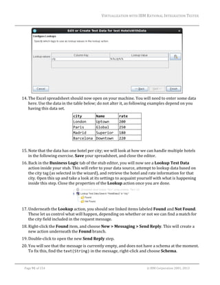 VIRTUALIZATION	WITH	IBM	RATIONAL	INTEGRATION	TESTER	
	

	
14. The	Excel	spreadsheet	should	now	open	on	your	machine.	You	will	need	to	enter	some	data	
here.	Use	the	data	in	the	table	below;	do	not	alter	it,	as	following	examples	depend	on	you	
having	this	data	set.	
city 
Name 
London 
Uptown 
Paris 
Global 
Madrid 
Superior 
Barcelona  Downtown 

rate 
200 
250 
180 
220 

	
15. Note	that	the	data	has	one	hotel	per	city;	we	will	look	at	how	we	can	handle	multiple	hotels	
in	the	following	exercise.	Save	your	spreadsheet,	and	close	the	editor.	
16. Back	in	the	Business	Logic	tab	of	the	stub	editor,	you	will	now	see	a	Lookup	Test	Data	
action	inside	your	stub.	This	will	refer	to	your	data	source,	attempt	to	lookup	data	based	on	
the	city	tag	(as	selected	in	the	wizard),	and	retrieve	the	hotel	and	rate	information	for	that	
city.	Open	this	up	and	take	a	look	at	its	settings	to	acquaint	yourself	with	what	is	happening	
inside	this	step.	Close	the	properties	of	the	Lookup	action	once	you	are	done.	

	
17. Underneath	the	Lookup	action,	you	should	see	linked	items	labeled	Found	and	Not	Found.	
These	let	us	control	what	will	happen,	depending	on	whether	or	not	we	can	find	a	match	for	
the	city	field	included	in	the	request	message.	
18. Right‐click	the	Found	item,	and	choose	New	>	Messaging	>	Send	Reply.	This	will	create	a	
new	action	underneath	the	Found	branch.	
19. Double‐click	to	open	the	new	Send	Reply	step.	
20. You	will	see	that	the	message	is	currently	empty,	and	does	not	have	a	schema	at	the	moment.	
To	fix	this,	find	the	text(String)	in	the	message,	right‐click	and	choose	Schema.		
	
Page	91	of	154																																																																																																																																															©	IBM	Corporation	2001,	2013	

 