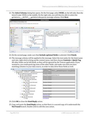 VIRTUALIZATION	WITH	IBM	RATIONAL	INTEGRATION	TESTER	
	

21. The	Select	Schema	dialog	box	opens.	On	the	first	page,	select	WSDL	on	the	left	side,	then	the	
HotelFinder	WSDL	in	the	middle.	On	the	right	side,	you	will	then	be	able	to	select	the	
getHotels___OUTPUT___getHotelsResponse	message	schema.	Click	Next.	

	
22. On	the	second	page,	make	sure	that	Include	optional	fields	is	selected.	Click	Finish.	
23. The	message	schema	will	be	applied	to	the	message.	Select	the	text	nodes	for	the	hotel	name	
and	rate;	right‐click	to	bring	up	the	context	menu,	and	then	choose	Contents	>	Quick	Tag.	
All	other	fields	can	be	left	blank,	as	they	will	be	ignored	by	the	Tomcat	application.	If	you	
wanted	to,	you	could	quick	tag	some	of	the	other	fields,	and	make	sure	that	you	have	
matching	columns	in	your	data	source,	in	order	to	data	drive	those	fields	as	well.	

	
24. Click	OK	to	close	the	Send	Reply	action.	
25. Copy	and	paste	the	Send	Reply	action,	so	that	there	is	a	second	copy	of	it	underneath	the	
Not	Found	branch.	Double‐click	to	edit	this	new	action.	
	
Page	92	of	154																																																																																																																																															©	IBM	Corporation	2001,	2013	

 