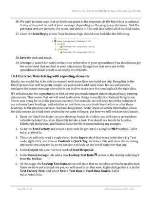 VIRTUALIZATION	WITH	IBM	RATIONAL	INTEGRATION	TESTER	
	

26. We	need	to	make	sure	that	no	hotels	are	given	in	the	response.	As	the	hotel	data	is	optional,	
it	may	or	may	not	be	part	of	your	message,	depending	on	the	program	preferences.	Find	the	
getHotelsReturn	element,	if	it	exists,	and	delete	it.	This	will	also	delete	all	of	its	child	nodes.	
27. Close	the	Send	Reply	action.	Your	business	logic	should	now	look	like	the	following:	

	
28. Save	the	stub	and	run	it.	
29. Attempt	to	search	for	hotels	in	the	cities	referred	to	in	your	spreadsheet.	You	should	now	get	
the	same	hotel	that	you	had	in	your	data	source.	Using	cities	that	were	not	in	the	
spreadsheet	should	result	in	an	empty	list	of	hotels.	

14.4 Exercise:	Data	driving	with	repeating	elements	
Ideally,	we	would	like	to	be	able	to	respond	with	more	than	one	hotel	per	city.	Doing	this	in	the	
Excel	spreadsheet	will	be	pretty	simple;	we	just	need	to	add	more	rows.	But	we	will	need	to	
configure	the	output	message	correctly	in	our	stub	to	make	sure	it	is	sending	back	the	right	data.	
We	will	also	take	this	opportunity	to	look	at	how	you	would	import	data	from	an	already‐existing	
data	source.	This	means	that	we	will	need	to	do	a	few	things	manually	that	Rational	Integration	
Tester	was	doing	for	us	in	the	previous	exercise.	For	example,	we	will	need	to	tell	the	software	if	
our	columns	have	headings,	and	whether	or	not	there	are	any	blank	lines	before	or	after	those	
headings.	In	the	previous	exercise,	Rational	Integration	Tester	knew	all	of	this	information	about	
the	data	source,	as	it	had	been	created	in	the	same	software,	but	here	we	will	not	have	that	luxury.	
1. Open	the	Data	Files	folder	on	your	desktop.	Inside	this	folder,	you	will	have	a	spreadsheet	
called	HotelsByCity.xlsx.	Open	this	to	take	a	look.	You	should	see	hotels	for	London,	
Edinburgh,	Barcelona,	and	Madrid.	Close	the	file	without	making	any	changes.	
2. Go	to	the	Test	Factory	and	create	a	new	stub	for	getHotels	using	the	MEP	method.	Call	it	
multipleHotels.	
3. This	stub	will	only	need	a	single	event.	In	the	Input	tab	of	that	event,	select	the	city	Text	
node,	right‐click,	and	choose	Contents	>	Quick	Tag.	As	before,	this	will	store	the	incoming	
city	name	into	a	tag	for	us,	so	we	can	use	it	to	look	up	the	list	of	hotels	for	that	city.	
4. In	the	Output	tab,	clear	the	box	marked	Send	Response.	
5. In	the	Business	Logic	tab,	add	a	new	Lookup	Test	Data	 	action	to	the	stub	by	selecting	it	
from	the	toolbar.	
6. At	this	stage,	the	Lookup	Test	Data	action	will	state	that	no	test	data	set	has	been	allocated.	
Since	we	have	not	created	one	yet,	we	will	need	to	do	that	now.	Right‐click	getHotels	in	the	
Test	Factory	Tree,	and	select	New	>	Test	Data	>	Excel	Data	Source.	Call	it	
multiHotelData.	
	
Page	93	of	154																																																																																																																																															©	IBM	Corporation	2001,	2013	

 