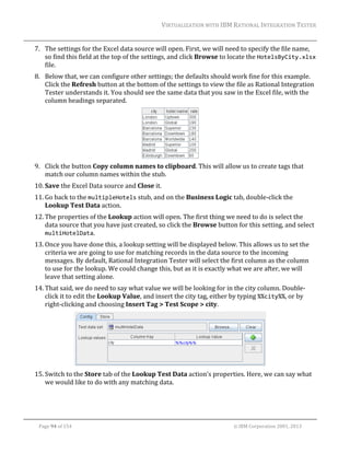 VIRTUALIZATION	WITH	IBM	RATIONAL	INTEGRATION	TESTER	
	

7. The	settings	for	the	Excel	data	source	will	open.	First,	we	will	need	to	specify	the	file	name,	
so	find	this	field	at	the	top	of	the	settings,	and	click	Browse	to	locate	the	HotelsByCity.xlsx	
file.	
8. Below	that,	we	can	configure	other	settings;	the	defaults	should	work	fine	for	this	example.	
Click	the	Refresh	button	at	the	bottom	of	the	settings	to	view	the	file	as	Rational	Integration	
Tester	understands	it.	You	should	see	the	same	data	that	you	saw	in	the	Excel	file,	with	the	
column	headings	separated.	

	
9. Click	the	button	Copy	column	names	to	clipboard.	This	will	allow	us	to	create	tags	that	
match	our	column	names	within	the	stub.	
10. Save	the	Excel	Data	source	and	Close	it.	
11. Go	back	to	the	multipleHotels	stub,	and	on	the	Business	Logic	tab,	double‐click	the	
Lookup	Test	Data	action.	
12. The	properties	of	the	Lookup	action	will	open.	The	first	thing	we	need	to	do	is	select	the	
data	source	that	you	have	just	created,	so	click	the	Browse	button	for	this	setting,	and	select	
multiHotelData.	
13. Once	you	have	done	this,	a	lookup	setting	will	be	displayed	below.	This	allows	us	to	set	the	
criteria	we	are	going	to	use	for	matching	records	in	the	data	source	to	the	incoming	
messages.	By	default,	Rational	Integration	Tester	will	select	the	first	column	as	the	column	
to	use	for	the	lookup.	We	could	change	this,	but	as	it	is	exactly	what	we	are	after,	we	will	
leave	that	setting	alone.	
14. That	said,	we	do	need	to	say	what	value	we	will	be	looking	for	in	the	city	column.	Double‐
click	it	to	edit	the	Lookup	Value,	and	insert	the	city	tag,	either	by	typing	%%city%%,	or	by	
right‐clicking	and	choosing	Insert	Tag	>	Test	Scope	>	city.	

	
15. Switch	to	the	Store	tab	of	the	Lookup	Test	Data	action’s	properties.	Here,	we	can	say	what	
we	would	like	to	do	with	any	matching	data.	

	
Page	94	of	154																																																																																																																																															©	IBM	Corporation	2001,	2013	

 