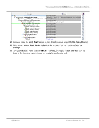 VIRTUALIZATION	WITH	IBM	RATIONAL	INTEGRATION	TESTER	
	

	
28. Copy	and	paste	the	Send	Reply	action	so	that	it	is	also	shown	under	the	Not	Found	branch.	
29. Open	up	this	second	Send	Reply,	and	delete	the	getHotelsReturn	element	from	the	
message.	
30. Save	your	stub	and	run	it	in	the	Test	Lab.	This	time,	when	you	search	for	hotels	that	are	
listed	in	the	data	source,	you	should	see	multiple	results	returned.		

	
Page	96	of	154																																																																																																																																															©	IBM	Corporation	2001,	2013	

 