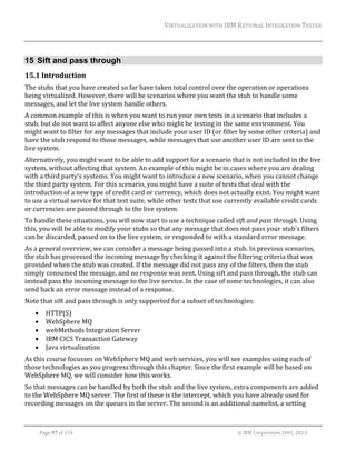 VIRTUALIZATION	WITH	IBM	RATIONAL	INTEGRATION	TESTER	
	

15 Sift and pass through
15.1 Introduction	
The	stubs	that	you	have	created	so	far	have	taken	total	control	over	the	operation	or	operations	
being	virtualized.	However,	there	will	be	scenarios	where	you	want	the	stub	to	handle	some	
messages,	and	let	the	live	system	handle	others.	
A	common	example	of	this	is	when	you	want	to	run	your	own	tests	in	a	scenario	that	includes	a	
stub,	but	do	not	want	to	affect	anyone	else	who	might	be	testing	in	the	same	environment.	You	
might	want	to	filter	for	any	messages	that	include	your	user	ID	(or	filter	by	some	other	criteria)	and	
have	the	stub	respond	to	those	messages,	while	messages	that	use	another	user	ID	are	sent	to	the	
live	system.		
Alternatively,	you	might	want	to	be	able	to	add	support	for	a	scenario	that	is	not	included	in	the	live	
system,	without	affecting	that	system.	An	example	of	this	might	be	in	cases	where	you	are	dealing	
with	a	third	party’s	systems.	You	might	want	to	introduce	a	new	scenario,	when	you	cannot	change	
the	third	party	system.	For	this	scenario,	you	might	have	a	suite	of	tests	that	deal	with	the	
introduction	of	a	new	type	of	credit	card	or	currency,	which	does	not	actually	exist.	You	might	want	
to	use	a	virtual	service	for	that	test	suite,	while	other	tests	that	use	currently	available	credit	cards	
or	currencies	are	passed	through	to	the	live	system.		
To	handle	these	situations,	you	will	now	start	to	use	a	technique	called	sift	and	pass	through.	Using	
this,	you	will	be	able	to	modify	your	stubs	so	that	any	message	that	does	not	pass	your	stub's	filters	
can	be	discarded,	passed	on	to	the	live	system,	or	responded	to	with	a	standard	error	message.	
As	a	general	overview,	we	can	consider	a	message	being	passed	into	a	stub.	In	previous	scenarios,	
the	stub	has	processed	the	incoming	message	by	checking	it	against	the	filtering	criteria	that	was	
provided	when	the	stub	was	created.	If	the	message	did	not	pass	any	of	the	filters,	then	the	stub	
simply	consumed	the	message,	and	no	response	was	sent.	Using	sift	and	pass	through,	the	stub	can	
instead	pass	the	incoming	message	to	the	live	service.	In	the	case	of	some	technologies,	it	can	also	
send	back	an	error	message	instead	of	a	response.	
Note	that	sift	and	pass	through	is	only	supported	for	a	subset	of	technologies:	






HTTP(S)	
WebSphere	MQ	
webMethods	Integration	Server	
IBM	CICS	Transaction	Gateway	
Java	virtualization	

As	this	course	focusses	on	WebSphere	MQ	and	web	services,	you	will	see	examples	using	each	of	
those	technologies	as	you	progress	through	this	chapter.	Since	the	first	example	will	be	based	on	
WebSphere	MQ,	we	will	consider	how	this	works.	
So	that	messages	can	be	handled	by	both	the	stub	and	the	live	system,	extra	components	are	added	
to	the	WebSphere	MQ	server.	The	first	of	these	is	the	intercept,	which	you	have	already	used	for	
recording	messages	on	the	queues	in	the	server.	The	second	is	an	additional	namelist,	a	setting	
	
Page	97	of	154																																																																																																																																															©	IBM	Corporation	2001,	2013	

 