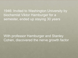 1946: Invited to Washington University by biochemist Viktor Hamburger for a semester, ended up staying 30 yearsWith professor Hamburger and Stanley Cohen, discovered the nerve growth factor