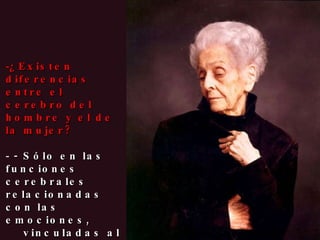¿Existen diferencias entre el cerebro del hombre y el de la mujer? - Sólo en las funciones cerebrales relacionadas con las emociones,  vinculadas al sistema endocrino. Pero en cuanto a las funciones cognitivas, no hay diferencia alguna. 