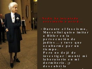 - Nadie ha intentado asesinarla a usted... - Durante el fascismo, Mussolini quiso imitar a Hitler en la persecución de judíos... y tuve que ocultarme por un tiempo. Pero no dejé de investigar : monté mi laboratorio en mi dormitorio. ¡y descubrí la apoptosis, que es la muerte programada de las células! 