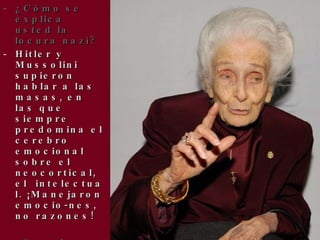 ¿Cómo se explica usted la locura nazi? Hitler y Mussolini supieron hablar a las masas, en las que siempre predomina el cerebro emocional sobre el neocortical, el intelectual. ¡Manejaron emocio-nes, no razones! ¿Sucede eso ahora? ¿Por qué cree que en muchas escuelas de Estados Unidos se enseña el creacionis-mo en vez del evolucionismo? 