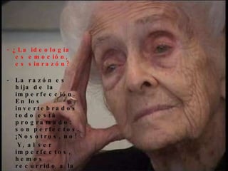 - ¿La ideología es emoción,  es sinrazón? La razón es hija de la imperfección. En los invertebrados todo está programado: son perfectos. ¡Nosotros, no!  Y, al ser imperfectos, hemos recurrido a la razón, a los valores éticos: ¡discernir entre el bien y el mal es el más alto grado de la evolu-ción darwiniana! 