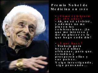 -  ¿Cómo celebrará sus 100 años? - Ah, no sé si viviré, y además no me placen las celebraciones. ¡Lo que me interesa y me da placer es lo que hago cada día! -  ¿Y qué hace? - Trabajo para becar a niñas africanas, para que estudien y prosperen ellas y sus países.  Y sigo investigando,  sigo pensando... Premio Nobel de Medicina en  1986 