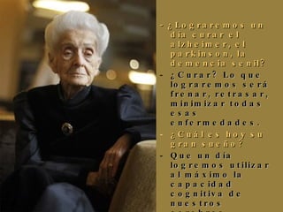 - ¿Lograremos un día curar el alzheimer, el parkinson, la demencia senil?   ¿Curar? Lo que lograremos será frenar, retrasar, minimizar todas esas enfermedades. ¿Cuál es hoy su gran sueño? Que un día logremos utilizar al máximo la capacidad cognitiva de nuestros cerebros. ¿Cuándo dejó de sentirse patito feo? ¡Aún sigo consciente de mis limitaciones! 