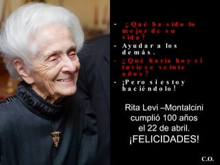 -  ¿Qué ha sido lo mejor de su  vida?   Ayudar a los demás.  ¿Qué haría hoy si tuviese veinte años?   ¡Pero si estoy haciéndolo! Rita Levi –Montalcini cumplió 100 años el 22 de abril.  ¡FELICIDADES! C.O. 