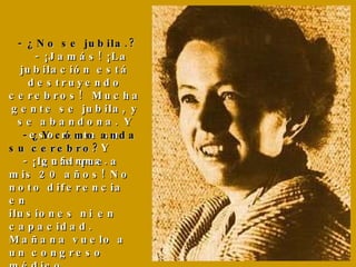    -   ¿No se jubila.?   - ¡Jamás! ¡La jubilación está destruyendo cerebros!  Mucha gente se jubila, y se  abandona.  Y eso mata su cerebro. Y  enferma.    - ¿Y cómo anda su cerebro?   - ¡Igual que a mis 20 años! No noto diferencia en  ilusiones ni en capacidad. Mañana vuelo a un congreso médico... 