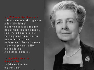- ¿Cómo lo hace? - Gozamos de gran plasticidad neuronal: aunque mueran neuronas, las restantes se reorganizan para mantener las mismas funciones, pero para ello conviene estimularlas.   - Ayúdeme a hacerlo.  - Mantén tu cerebro ilusionado, activo, hazlo funcionar y nunca se degenerará. 
