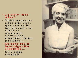 ¿Y viviré más años? Vivirá mejor los años que viva, que eso es lo interesante. La clave es mantener curiosidad, empeños, tener pasiones...  La suya fue la investigación   científica... Sí, y sigue siéndolo.   