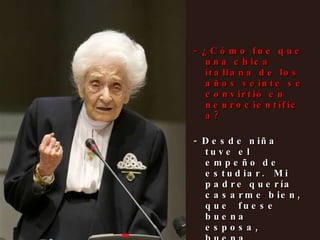 - ¿Cómo fue que una chica italiana de los años veinte se convirtió en neurocientífica? - Desde niña tuve el empeño de estudiar.  Mi padre quería casarme bien, que  fuese buena esposa, buena madre... Y yo me negué.  Me planté y le confesé que quería estudiar.            