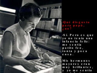 Qué disgusto para papá, ¿no? Sí. Pero es que yo no tenía una infancia feliz: me sentía patito feo,  tonta y poca cosa. Mis hermanos mayores eran  muy   brillantes, y  yo me sentía tan inferior… 
