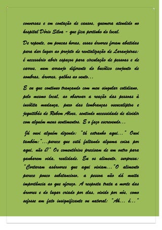 conversas e em contação de causos, quemera atendido no
hospital Dório Silva - que fica pertinho do local.
De repente, em poucas horas, essas árvores foram abatidas
para dar lugar ao projeto de revitalização de Laranjeiras:
é necessário abrir espaços para circulação de pessoas e de
carros, num arranjo diferente do bucólico conjunto de
sombras, árvores, galhos ao vento...
E eu que continuo trançando com meu singular cotidiano,
pelo mesmo local, ao observar a reação das pessoas à
insólita mudança, puxo das lembranças oseucaliptos e
jequitibás de Rubem Alves, sentindo necessidade de dividir
com alguém meus sentimentos. E o faço escrevendo...
 Já ouvi alguém dizendo: “tá estranho aqui...” Ouvi
também:“...parece que está faltando alguma coisa por
aqui, não é?” Os comentários precisam de um outro para
ganharem vida, realidade. Eu os alimento, surpresa:
“Cortaram asárvores que aqui viviam...”O alimento
parece pouco substancioso, a pessoa não dá muita
importância ao que ofereço. A resposta trata a morte das
árvores e do lugar criado por elas, vivido por nós, como
sefosse um fato insignificante ou natural: “Ah... é...”
 