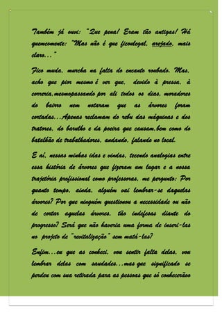 Também já ouvi: “Que pena! Eram tão antigas! Há
quemcomente: “Mas não é que ficoulegal, arejado, mais
claro...”
Fico muda, murcha na falta do encanto roubado. Mas,
acho que pior mesmo é ver que, devido à pressa, à
correria,mesmopassando por ali todos os dias, moradores
do bairro nem notaram que as árvores foram
cortadas...Apenas reclamam do rebu das máquinas e dos
tratores, do barulho e da poeira que causam,bem como do
batalhão de trabalhadores, andando, falando no local.
E aí, nessas minhas idas e vindas, tecendo analogias entre
essa história de árvores que fizeram um lugar e a nossa
trajetória profissional como professoras, me pergunto: Por
quanto tempo, ainda, alguém vai lembrar-se daquelas
árvores? Por que ninguém questionou a necessidade ou não
de cortar aquelas árvores, tão indefesas diante do
progresso? Será que não haveria uma forma de inseri-las
no projeto de “revitalização” sem matá-las?
Enfim...eu que as conheci, vou sentir falta delas, vou
lembrar delas com saudades...mas que significado se
perdeu com sua retirada para as pessoas que só conhecerãoo
 