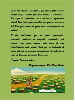 espaço reconstruído, sem elas? O que deixam para o mundo
minhas amigas árvores que foram cortadas e arrancadas?
Um vazio de fotossíntese, mais chances de aquecimento
global? Uma falta sequer percebida por quem as viu anos a
fio? Uma falta volátil de quem viveu transitoriamente sua
sombra?
E nós, professoras, que nos vamos aposentando,
desistindo, mudando de profissão, arrancadas pelo
cansaço, pelo tempo vencido, pela busca de uma
(sobre)vivência mais digna? Será que se lembrarão de
nossos esforços em promover aprendizagens de melhoria da
vida, de harmonia de mundo? Será...???
É assim. E toca a vida...
                   Professora(sempre) Rita Freire Bastos
 