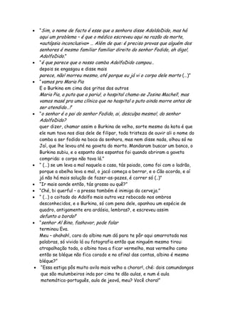  “Sim, o nome de facto é esse que a senhora disse AdoldoDido, mas há
aqui um problema – é que o médico escreveu aqui na razão da morte,
«autópsia inconclusiva» … Além de que: é preciso provas que alguém dos
senhores é mesmo familiar familiar direito do senhor Fodido, ah digo!,
AdolfoDido.”
 “é que parece que o nosso camba AdolfoDido campou…
depois se engasgou e disse mais
parece, não! morreu mesmo, até porque eu já vi o corpo dele morto (…)”
 “vamos pro Maria Pia
E o Burkina em cima dos gritos dos outros
Maria Pia, a puta que a pariu!, o hospital chama-se Josina Machel!, mas
vamos masé pra uma clínica que no hospital o puto ainda morre antes de
ser atendido…!”
 “o senhor é o pai do senhor Fodido, ai, desculpa mesmo!, do senhor
AdolfoDido?
quer dizer, chamar assim o Burkina de velho, sorte mesmo da kota é que
ele num tava nos dias dele de filipar, toda tristeza de ouvir ali o nome do
camba a ser fodido na boca da senhora, mas nem disse nada, olhou só no
Jaí, que lhe levou até na gaveta do morto. Mandaram buscar um banco, o
Burkina subiu, e o espanto dos espantos foi quando abriram a gaveta
comprida: o corpo não tava lá.”
 “ (…) se um leva a mal naquela a casa, tás paiado, como foi com o ladrão,
porque a abelha leva a mal, o jacó começa a berrar, e o Cão acorda, e aí
já não há mais solução de fazer-as-pazes, é correr só (..)”
 “Ir mais aonde então, tás grosso ou quê?”
 “Ché, bi querful – a pressa também é inimiga da cerveja.”
 “ (…) o coitado do Adolfo mais outra vez rebocado nos ombros
desconhecidos, e o Burkina, só com pena dele, apanhou um espécie de
quadro, antigamente era ardósia, lembras?, e escreveu assim
defunto a bordo!”
 “senhor Al Bino, fashovor, pode falar
terminou Eva.
Meu – ahahah!, cara do albino num dá para te pôr aqui amarrotada nas
palabras, só vivido lá ou fotografia então que ninguém mesmo tirou:
atrapalhação toda, o albino tava a ficar vermelho, mas vermelho como
então se bléque não fica corado e no afinal das contas, albino é mesmo
bléque?”
 “Essa estiga pôs muito avilo mais velho a chorar!, ché: dois camundongos
que são mulumbeiros inda por cima te dão aulas, e num é aula
matemática-português, aula de jeová, meu? Você chora!”
 