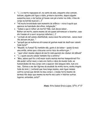  “ (…) o morto repousava ali, no canto da sala, enquanto eles comiam,
bebiam, alguém até ligou o rádio, primeiro baixinho, depois alguém
aumentou mais, e às tantas já tavam com pé a bater no chão, ritmo do
corpo na batida musical (…)”
 “Há muita brutalidade num momento de silêncio – raiva é aquilo que
aparece na humidade dos olhos, indignação.”
 “Sabes o que é ralhar um morto? Não, num deves saber…
Ralhar um morto, assim mesmo de ele quase estremecer e levantar, caso
ele tivesse ali a ouvir os puros ralhetes (…)”
 “coitado do mô camba AdolfoDido, nunca mais lhe enterram… nunca mais
lhe deixam em paz…”
 “porquê que as mulheres africanas só gostam masé de desfrisar cabelo
toda hora?”
 “Muadiê, tu fumas? Eu também não, gosto é de beber – passa lá mais
uma então, antes que o discurso corra risco de enferrujar…”
 “quer dizer mesmo depois de morto inda querem me chamar de bêbado”
 “ (…) quem escuta calado também faz a estória.”
 “Meu, sabes qual foi o mô maior susto nestas mortes temporárias? Foi
não poder voltar mais; e nem era tanto a ideia do mundo todo, as
humanidades do meu corpo com o aquecer dos sangues dele, num era
isso… Estava a me dar lágrima da saudade da minha terra, minha Angola
toda de mim (…) entendi que tava longe mesmo, nem liguei nessas
contra-curvas que deram no meu corpo (…) nossa terra mesmo de
sermos tão daqui que mesmo na morte nos custa ir habitar outros
lugares, entendes, avilo?”
Aluna: Rita Isabel Grais Lopes, 12ºA, nº 17
 