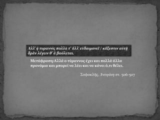 Ἀλλ’ ἡ τυραννὶς πολλὰ τ’ ἄλλ’ εὐδαιμονεῖ / κἄξεστιν αὐτῇ
δρᾶν λέγειν θ’ ἃ βούλεται.
Mετάφραση:Αλλά ο τύραννος έχει και πολλά άλλα
προνόμια και μπορεί να λέει και να κάνει ό,τι θέλει.
Σοφοκλῆς, Ἀντιγόνη στ. 506-507
 