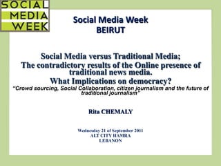 Social Media Week
                             BEIRUT

        Social Media versus Traditional Media;
   The contradictory results of the Online presence of
                traditional news media.
          What Implications on democracy?
“Crowd sourcing, Social Collaboration, citizen journalism and the future of
                         traditional journalism”


                             Rita CHEMALY


                        Wednesday 21 of September 2011
                             ALT CITY HAMRA
                                 LEBANON
 