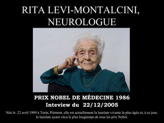 RITA LEVI-MONTALCINI,
                NEUROLOGUE




                    PRIX NOBEL DE MÉDECINE 1986
                       Inteview du 22/12/2005
Née le 22 avril 1909 à Turin, Piémont, elle est actuellement la lauréate vivante la plus âgée et, à ce jour,
                    la lauréate ayant vécu le plus longtemps de tous les prix Nobel.
 