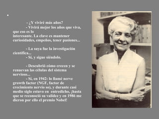                - ¿Y viviré más años?              - Vivirá mejor los años que viva, que eso es lo interesante. La clave es mantener curiosidades, empeños, tener pasiones...              - La suya fue la investigación científica...              - Sí, y sigue siéndolo.              - Descubrió cómo crecen y se renuevan las células del sistema nervioso...              - Sí, en 1942: lo llamé nerve growth factor (NGF, factor de crecimiento nervio so), y durante casi medio siglo estuvo en  entredicho, ¡hasta que se reconoció su validez y en 1986 me dieron por ello el premio Nobel! 