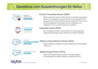 4
Salesforce.com Auszeichnungen für Nefos
11.04.2014
Premier Consulting Partner (2008)
Nefos wurde als erstes Unternehmen im deutsch-sprachigen
Raum von Salesforce.com als „Premier Consulting Partner“
ausgezeichnet. Dieser 2008 erstmals verliehene Preis wurde
für herausragende Leistungen bei der Integration von
Salesforce.com und SAP Systemen verliehen.
Integration Award (2010)
Der „Integration Award“ wurde Nefos für herausragende
Integrationsleistungen beim CWS-boco Projekt verliehen.
Platinum Cloud Alliance Partner (2012)
Nefos erhält den weltweit höchsten Salesforce Partnerstatus
„Platinum“.
AppExchange Partner (2013)
Nefos wird AppExchange Partner und bietet eigene
Entwicklungen wie Nefos Mobile und Nefos RITA an.
 