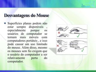 Superfícies planas podem não
estar sempre disponíveis ,
especialmente porque os
usuários de computador se
tornam mais móveis com
computadores portáteis , e isso
pode causar um uso limitado
do mouse. Além disso, mesmo
os mouses sem fio exigem que
o usuário do computador a ser
relativamente perto do
computador.
 