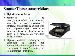 Digitalizador de Mesa
Assemelha a de
uma fotocopiadora, com formato
retangular a sua operação é
simples, com a opção de utilizar uma
folha de papel e apoiar uma tampa
para pressionar o documento ao
leitor, e o processo de varredura
realiza a leitura.
Alguns modelos contemplam a
tecnologia de leitura por
fotomultiplicadores, a qual identifica
grande parte de variações de tons em
áreas mínimas e máximas.
 