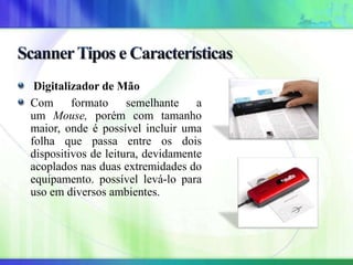 Digitalizador de Mão
Com formato semelhante a
um Mouse, porém com tamanho
maior, onde é possível incluir uma
folha que passa entre os dois
dispositivos de leitura, devidamente
acoplados nas duas extremidades do
equipamento. possível levá-lo para
uso em diversos ambientes.
 