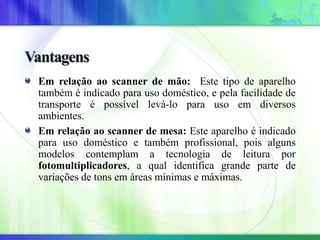 Em relação ao scanner de mão: Este tipo de aparelho
também é indicado para uso doméstico, e pela facilidade de
transporte é possível levá-lo para uso em diversos
ambientes.
Em relação ao scanner de mesa: Este aparelho é indicado
para uso doméstico e também profissional, pois alguns
modelos contemplam a tecnologia de leitura por
fotomultiplicadores, a qual identifica grande parte de
variações de tons em áreas mínimas e máximas.
 