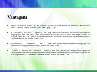 Raquel de Almeida Moraes, R.A.M, Gênese, Educom e Eureka. Rumos da Informática Educativa no
Brasil II. Rio de Janeiro. Editora: Plano 2002 – pág.: 43-67.
A informática educativa. Disponível em: http://www.consciencia.net/2005/mes/10/raquelmoraes-
projetogenese.html, Por Paulo Freire na Secretaria de Educação de São Paulo. Por Raquel Moraes, da
redação, junho de 2005 . Para o doutorado em História e Filosofia da Educação defendido em 1996 na
Unicamp) Acesso em: Belém, 22-08-2016.
Infoeducunírio Disponível em: https://sites.google.com/site/infoeducunirio/perspectiva-
construtivista/linguagem-logo. Belém, Acesso em: 16-08-2016
Conferência Nacional de Tecnologia. Disponível em: http://www.worldcat.org/title/1a-ie-primeira-
conferencia-nacional-de-tecnologia-da-educacao-aplicada-ao-ensino-superior-contece-rio-de-janeiro-14-
a-19-de-junho-de-1971-anais/oclc/2859906. Belém , Acesso em: 16-08-2016
 